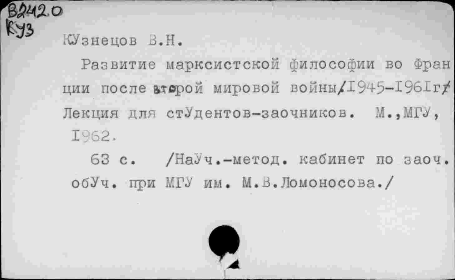 ﻿КУзнецов В.Н.
Развитие марксистской философии во Фран ции после ь-тсрой мировой войны/1945-1961г/ Лекция для стУдентов-заочников. М.,МГУ, 1962.
63 с. /НаУч.-метод. кабинет по заоч. обУч. при МГУ им. М.В.Ломоносова./